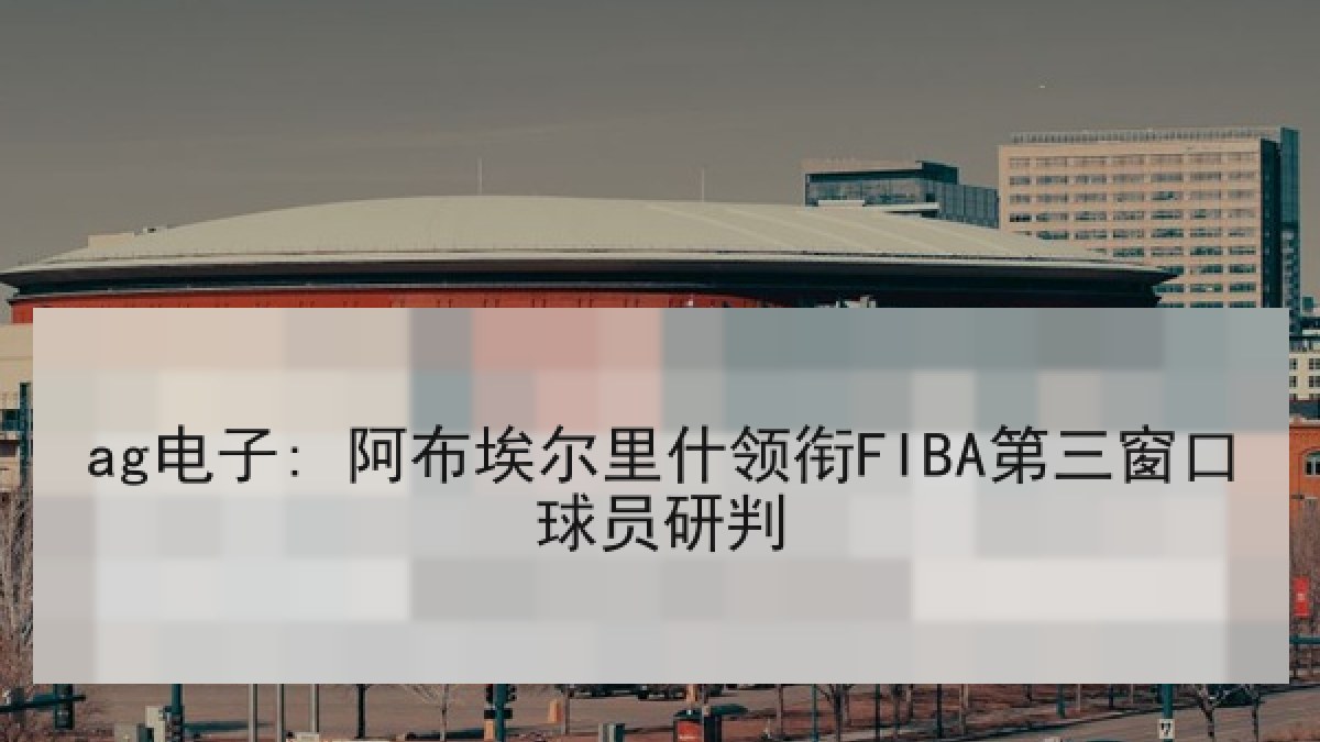 ag电子: 阿布埃尔里什领衔FIBA第三窗口球员研判