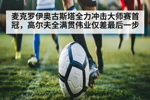 麦克罗伊奥古斯塔全力冲击大师赛首冠，高尔夫全满贯伟业仅差最后一步